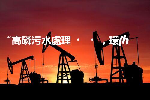 “高磷污水處理，環(huán)保先鋒，守護碧水藍天！”